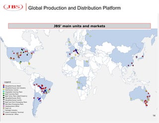 Global Production and Distribution Platform


                                               JBS’ main units and markets




         x           =




 Legend

  Slaughterhouse (Beef)
  Slaughterhouse and Industry
  Distribution Center
  Vegetable Canning Plant
  Beef Canning Plant
  Beef Jerky Plant (Beef Snack’s)
  Slaughterhouse (Pork)
  Slaughterhouse (Lamb)
x Beef and Pork Processing Plant
= Wet Blue Processing Plant
  Headquarters Office
  Feed Lot
  Package Industry
  Inland Container Terminal
  Commercial Office
                                                                                  14
 