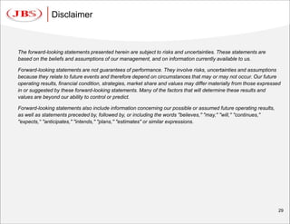 Disclaimer



The forward-looking statements presented herein are subject to risks and uncertainties. These statements are
based on the beliefs and assumptions of our management, and on information currently available to us.

Forward-looking statements are not guarantees of performance. They involve risks, uncertainties and assumptions
because they relate to future events and therefore depend on circumstances that may or may not occur. Our future
operating results, financial condition, strategies, market share and values may differ materially from those expressed
in or suggested by these forward-looking statements. Many of the factors that will determine these results and
values are beyond our ability to control or predict.

Forward-looking statements also include information concerning our possible or assumed future operating results,
as well as statements preceded by, followed by, or including the words ''believes,'' ''may,'' ''will,'' ''continues,''
''expects,'„ ''anticipates,'' ''intends,'' ''plans,'' ''estimates'' or similar expressions.




                                                                                                                         29
 