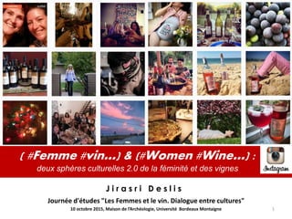 ( #Femme #vin…) & (#Women #Wine…) :
deux sphères culturelles 2.0 de la féminité et des vignes
Journée d'études "Les Femmes et le vin. Dialogue entre cultures"
J i r a s r i D e s l i s
10 octobre 2015, Maison de l’Archéologie, Université Bordeaux Montaigne 1
 