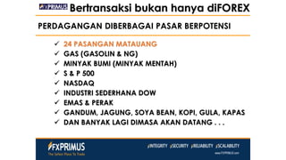PERDAGANGAN DIBERBAGAI PASAR BERPOTENSI
 24 PASANGAN MATAUANG
 GAS (GASOLIN & NG)
 MINYAK BUMI (MINYAK MENTAH)
 S & P 500
 NASDAQ
 INDUSTRI SEDERHANA DOW
 EMAS & PERAK
 GANDUM, JAGUNG, SOYA BEAN, KOPI, GULA, KAPAS
 DAN BANYAK LAGI DIMASA AKAN DATANG . . .
Bertransaksi bukan hanya diFOREX
 