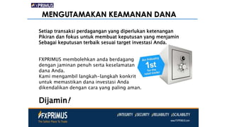 MENGUTAMAKAN KEAMANAN DANA
Setiap transaksi perdagangan yang diperlukan ketenangan
Pikiran dan fokus untuk membuat keputusan yang menjamin
Sebagai keputusan terbaik sesuai target investasi Anda.
FXPRIMUS membolehkan anda berdagang
dengan jaminan penuh serta keselamatan
dana Anda.
Kami mengambil langkah-langkah konkrit
untuk memastikan dana investasi Anda
dikendalikan dengan cara yang paling aman.
Dijamin!
 