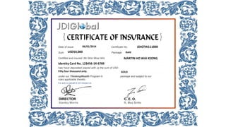 Date of issue: Certificate No.:
Sum: Package:
Certified and insured Mr/ Mrs/ Miss/ M/s
has/ have deposited/ placed with us the sum of USD
under our ThinkingWealth Program in package and subject to our
rules applicable thereto.
For and on behalf of JDI Global Ltd.
06/01/2014 JDIGTW111000
USD54,000 Gold
MARTIN HO WAI KEONG
Identity Card No. 123456-14-6789
Fifty four thousand only. GOLD
DIRECTOR
Stanley Morris
C. E. O.
R. Mex Britte
 