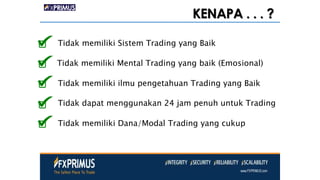 KENAPA . . . ?
Tidak memiliki Sistem Trading yang Baik
Tidak memiliki Mental Trading yang baik (Emosional)
Tidak memiliki ilmu pengetahuan Trading yang Baik
Tidak dapat menggunakan 24 jam penuh untuk Trading
Tidak memiliki Dana/Modal Trading yang cukup
 