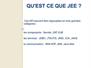 QU'EST CE QUE JEE ?

 Ces API peuvent être regroupées en trois grandes
catégories :


les composants : Servlet, JSP, EJB

les services : JDBC, JTA/JTS, JNDI, JCA, JAAS

la communication : RMI-IIOP, JMS, Java Mail
 