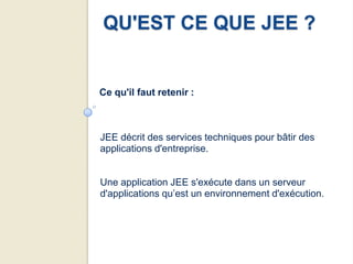 QU'EST CE QUE JEE ?


Ce qu'il faut retenir :



JEE décrit des services techniques pour bâtir des
applications d'entreprise.


Une application JEE s'exécute dans un serveur
d'applications qu’est un environnement d'exécution.
 