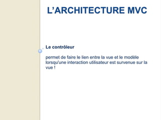 L’ARCHITECTURE MVC


Le contrôleur

permet de faire le lien entre la vue et le modèle
lorsqu'une interaction utilisateur est survenue sur la
vue !
 