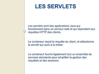 LES SERVLETS


Les servlets sont des applications Java qui
fonctionnent dans un serveur web et qui répondent aux
requêtes HTTP des clients.


Le conteneur reçoit la requête du client, et sélectionne
la servlet qui aura à la traiter.


Le conteneur fournit également tout un ensemble de
services standards pour simplifier la gestion des
requêtes et des sessions.
 