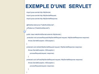 EXEMPLE D’UNE SERVLET
import javax.servlet.http.HttpServlet;

import javax.servlet.http.HttpServletRequest;

import javax.servlet.http.HttpServletResponse;



@WebServlet(name="helloWorldServlet" ,

urlPatterns={"/helloWorldServlet"})



public class helloWorldServlet extends HttpServlet {

protected void processRequest(HttpServletRequest request, HttpServletResponse response)

    throws ServletException, IOException {

}

protected void doGet(HttpServletRequest request, HttpServletResponse response)

    throws ServletException, IOException {

        processRequest(request, response);

    }

protected void doPost(HttpServletRequest request, HttpServletResponse response)

    throws ServletException, IOException {

        processRequest(request, response);

    }

}
 