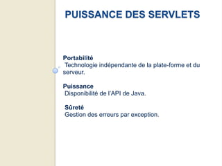 PUISSANCE DES SERVLETS



Portabilité
 Technologie indépendante de la plate-forme et du
serveur.

Puissance
Disponibilité de l’API de Java.

Sûreté
Gestion des erreurs par exception.
 