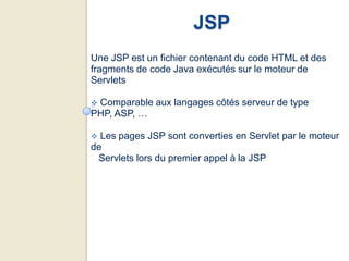 JSP
Une JSP est un fichier contenant du code HTML et des
fragments de code Java exécutés sur le moteur de
Servlets

Comparable aux langages côtés serveur de type
PHP, ASP, …

 Les pages JSP sont converties en Servlet par le moteur
de
 Servlets lors du premier appel à la JSP
 