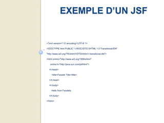EXEMPLE D’UN JSF


<?xml version='1.0' encoding='UTF-8' ?>

<!DOCTYPE html PUBLIC "-//W3C//DTD XHTML 1.0 Transitional//EN"

"http://www.w3.org/TR/xhtml1/DTD/xhtml1-transitional.dtd">

<html xmlns="http://www.w3.org/1999/xhtml"

   xmlns:h="http://java.sun.com/jsf/html">

  <h:head>

    <title>Facelet Title</title>

  </h:head>

  <h:body>

    Hello from Facelets

  </h:body>

</html>
 