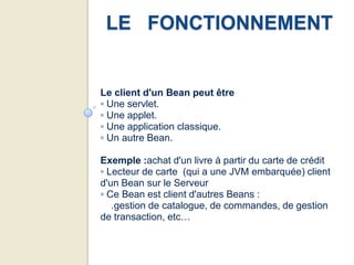 LE FONCTIONNEMENT


Le client d'un Bean peut être
▫ Une servlet.
▫ Une applet.
▫ Une application classique.
▫ Un autre Bean.

Exemple :achat d'un livre à partir du carte de crédit
▫ Lecteur de carte (qui a une JVM embarquée) client
d'un Bean sur le Serveur
▫ Ce Bean est client d'autres Beans :
   .gestion de catalogue, de commandes, de gestion
de transaction, etc…
 