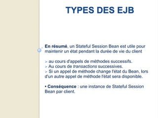 TYPES DES EJB


En résumé, un Stateful Session Bean est utile pour
maintenir un état pendant la durée de vie du client

 au cours d'appels de méthodes successifs.
 Au cours de transactions successives.
 Si un appel de méthode change l'état du Bean,   lors
d'un autre appel de méthode l'état sera disponible.

• Conséquence : une instance de Stateful Session
Bean par client.
 