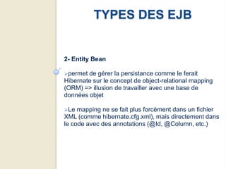 TYPES DES EJB


2- Entity Bean

permet de gérer la persistance comme le ferait
Hibernate sur le concept de object-relational mapping
(ORM) => illusion de travailler avec une base de
données objet

Le  mapping ne se fait plus forcément dans un fichier
XML (comme hibernate.cfg.xml), mais directement dans
le code avec des annotations (@Id, @Column, etc.)
 