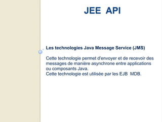 JEE API


Les technologies Java Message Service (JMS)

Cette technologie permet d'envoyer et de recevoir des
messages de manière asynchrone entre applications
ou composants Java.
Cette technologie est utilisée par les EJB MDB.
 