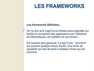 LES FRAMEWORKS


Les frameworks Définition :

On va dire qu'il s'agit d'une infrastructure logicielle qui
facilite la conception des applications par l'utilisation
de bibliothèques, de modèles de convention...

De manière plus générale, il s'agit d'une ‘’ structure‘‘
qui soutient quelque chose d'autre. Une sorte de
squelette qui sert de base à quelque chose qui est
construit.
 