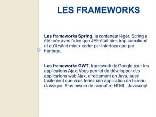 LES FRAMEWORKS

Les frameworks Spring, le conteneur léger. Spring a
été crée avec l'idée que JEE était bien trop compliqué
et qu'il valait mieux coder par Interface que par
héritage.


Les frameworks GWT, framework de Google pour les
applications Ajax. Vous permet de développer des
applications web Ajax, directement en Java, aussi
facilement que vous feriez une application de bureau
classique. Plus besoin de connaître HTML, Javascript
 