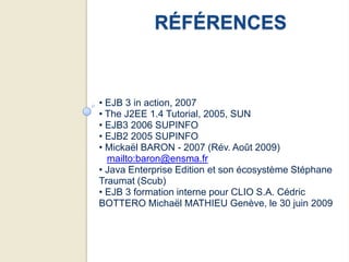 RÉFÉRENCES


• EJB 3 in action, 2007
• The J2EE 1.4 Tutorial, 2005, SUN
• EJB3 2006 SUPINFO
• EJB2 2005 SUPINFO
• Mickaël BARON - 2007 (Rév. Août 2009)
  mailto:baron@ensma.fr
• Java Enterprise Edition et son écosystème Stéphane
Traumat (Scub)
• EJB 3 formation interne pour CLIO S.A. Cédric
BOTTERO Michaël MATHIEU Genève, le 30 juin 2009
 