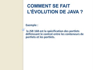 COMMENT SE FAIT
 L'ÉVOLUTION DE JAVA ?

Exemple :
la JSR 168 est la spécification des portlets
définissant le contrat entre les conteneurs de
portlets et les portlets.
 