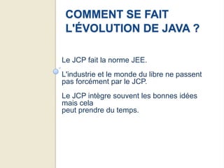 COMMENT SE FAIT
 L'ÉVOLUTION DE JAVA ?

Le JCP fait la norme JEE.
L'industrie et le monde du libre ne passent
pas forcément par le JCP.
Le JCP intègre souvent les bonnes idées
mais cela
peut prendre du temps.
 