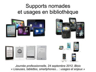 Supports nomades
     et usages en bibliothèque




    Journée professionnelle, 24 septembre 2012, Blois
« Liseuses, tablettes, smartphones... : usages et enjeux »
 