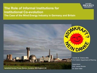 The Role of Informal Institutions for
Institutional Co-evolution
The Case of the Wind Energy Industry in Germany and Britain
Camilla M. Chlebna MSc
#12112222, Department of Planning
Supervisors:
Prof. James Simmie
Dr. Dave VallerSellafield Nuclear Power Station, Cumbria, NW-England, UK
 