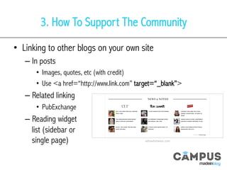 3. How To Support The Community
•  Linking to other blogs on your own site
– In posts
•  Images, quotes, etc (with credit)
•  Use <a href=“http://www.link.com” target=“_blank”>
– Related linking
•  PubExchange
– Reading widget
list (sidebar or
single page) whowhatwear.com	
  
 