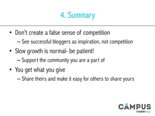 4. Summary
•  Don’t create a false sense of competition
– See successful bloggers as inspiration, not competition
•  Slow growth is normal- be patient!
– Support the community you are a part of
•  You get what you give
– Share theirs and make it easy for others to share yours
 