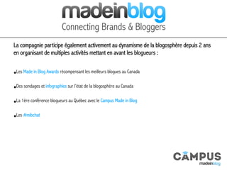 La compagnie participe également activement au dynamisme de la blogosphère depuis 2 ans
en organisant de multiples activités mettant en avant les blogueurs :
• Les Made in Blog Awards récompensant les meilleurs blogues au Canada
• Des sondages et infographies sur l’état de la blogosphère au Canada
• La 1ère conférence blogueurs au Québec avec le Campus Made in Blog
• Les #mibchat
 