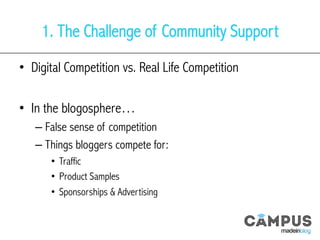 1. The Challenge of Community Support
•  Digital Competition vs. Real Life Competition
•  In the blogosphere…
– False sense of competition
– Things bloggers compete for:
•  Traffic
•  Product Samples
•  Sponsorships & Advertising
 