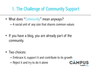 1. The Challenge of Community Support
•  What does “Community” mean anyways?
– A social unit of any size that shares common values
•  If you have a blog, you are already part of the
community.
•  Two choices:
– Embrace it, support it and contribute to its growth
– Reject it and try to do it alone
 