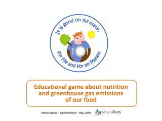 Educational game about nutrition
     and greenhouse gas emissions
              of our food
             Marion Barral - AgroParisTech - May 2009
Game ″It is good on my plate, for Me and for my Planet!″ - Marion Barral - AgroParisTech - 2009 © - All rights reserved.   Page 1
 