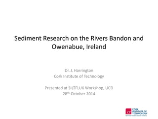 Sediment Research on the Rivers Bandon and
Owenabue, Ireland
Dr. J. Harrington
Cork Institute of Technology
Presented at SILTFLUX Workshop, UCD
28th October 2014
 