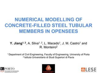 NUMERICAL MODELLING OF
CONCRETE-FILLED STEEL TUBULAR
MEMBERS IN OPENSEES
Y. Jiang1, 2, A. Silva1, 2, L. Macedo1, J. M. Castro1 and
R. Monteiro2
1 Department of Civil Engineering, Faculty of Engineering, University of Porto
2 Istituto Universitario di Studi Superiori di Pavia
 