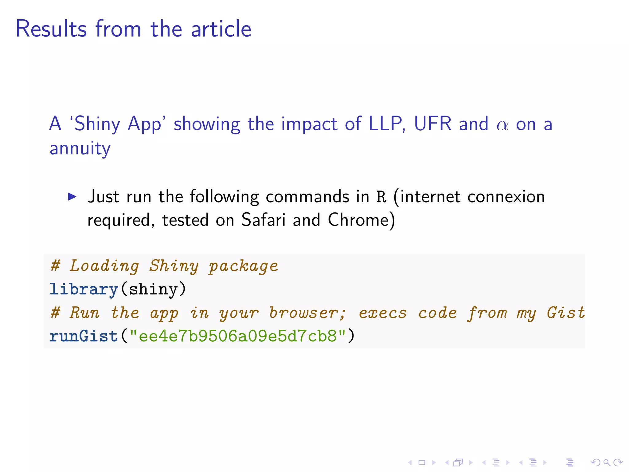 Results from the article
A ‘Shiny App’ showing the impact of LLP, UFR and α on a
annuity
Just run the following commands in R (internet connexion
required, tested on Safari and Chrome)
# Loading Shiny package
library(shiny)
# Run the app in your browser; execs code from my Gist
runGist("ee4e7b9506a09e5d7cb8")
 