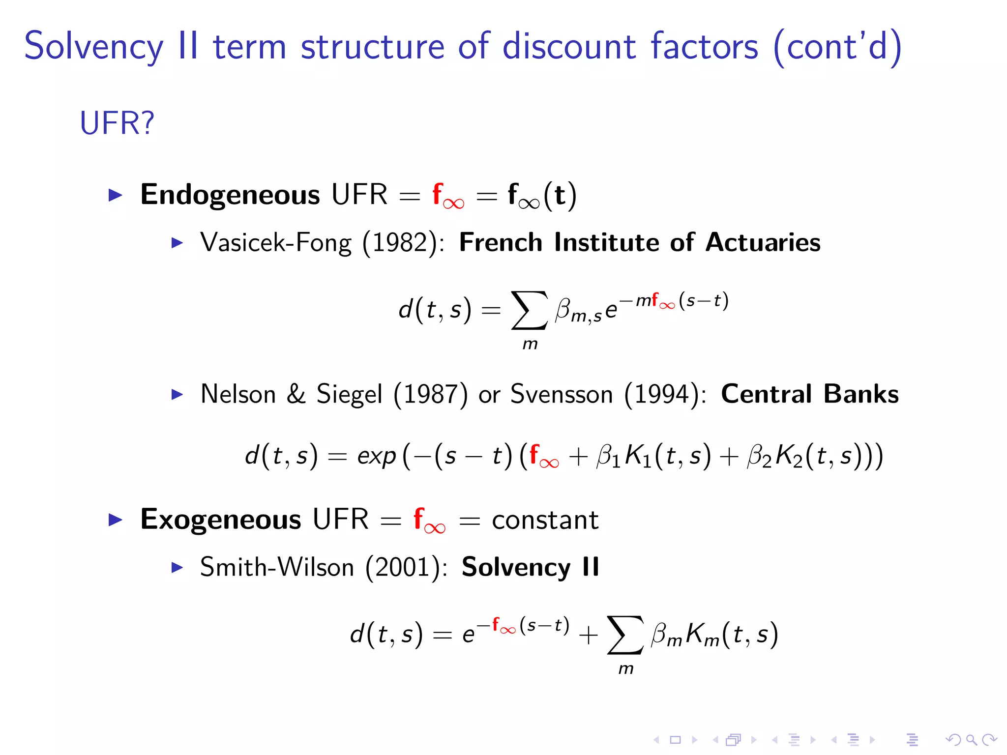 Solvency II term structure of discount factors (cont’d)
UFR?
Endogeneous UFR = f∞ = f∞(t)
Vasicek-Fong (1982): French Institute of Actuaries
d(t, s) =
m
βm,se−mf∞(s−t)
Nelson & Siegel (1987) or Svensson (1994): Central Banks
d(t, s) = exp (−(s − t) (f∞ + β1K1(t, s) + β2K2(t, s)))
Exogeneous UFR = f∞ = constant
Smith-Wilson (2001): Solvency II
d(t, s) = e−f∞(s−t)
+
m
βmKm(t, s)
 