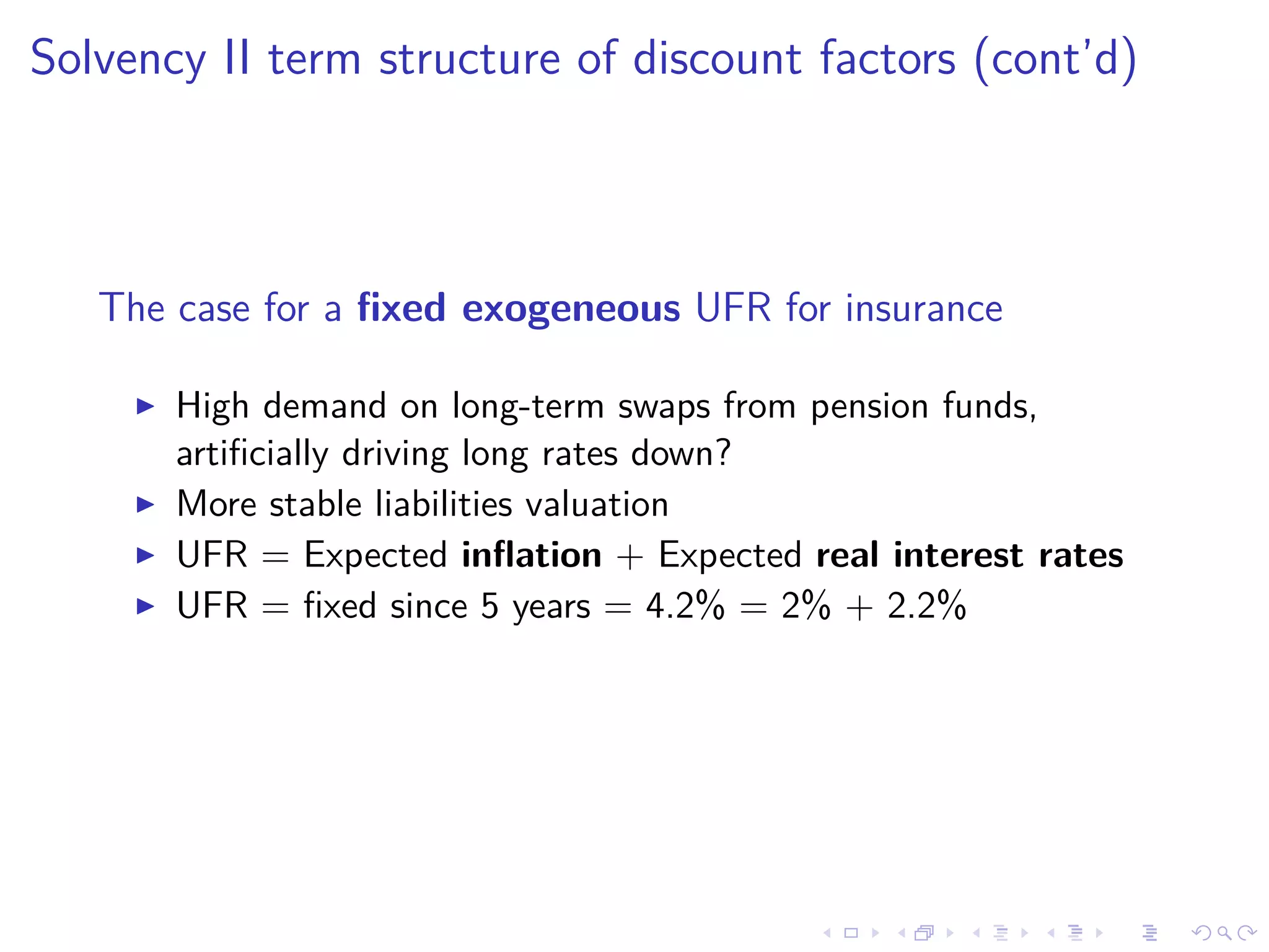 Solvency II term structure of discount factors (cont’d)
The case for a ﬁxed exogeneous UFR for insurance
High demand on long-term swaps from pension funds,
artiﬁcially driving long rates down?
More stable liabilities valuation
UFR = Expected inﬂation + Expected real interest rates
UFR = ﬁxed since 5 years = 4.2% = 2% + 2.2%
 