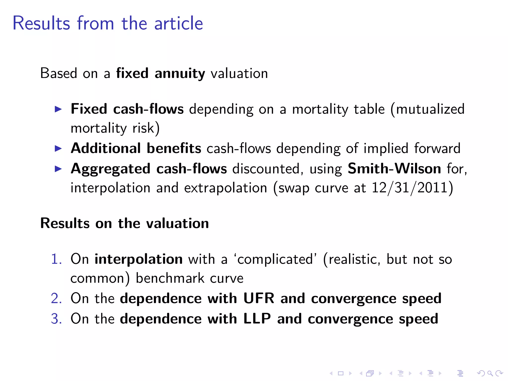 Results from the article
Based on a ﬁxed annuity valuation
Fixed cash-ﬂows depending on a mortality table (mutualized
mortality risk)
Additional beneﬁts cash-ﬂows depending of implied forward
Aggregated cash-ﬂows discounted, using Smith-Wilson for,
interpolation and extrapolation (swap curve at 12/31/2011)
Results on the valuation
1. On interpolation with a ‘complicated’ (realistic, but not so
common) benchmark curve
2. On the dependence with UFR and convergence speed
3. On the dependence with LLP and convergence speed
 