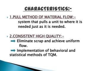    1.PULL METHOD OF MATERIAL FLOW:-
        system that pulls a unit to where it is
        needed just as it is needed.

   2.CONSISTENT HIGH QUALITY:-
         Eliminate scrap and achieve uniform
          flow.
         Implementation of behavioral and
    statistical methods of TQM.
 