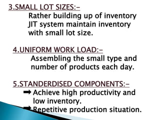 3.SMALL LOT SIZES:-
     Rather building up of inventory
     JIT system maintain inventory
     with small lot size.

 4.UNIFORM WORK LOAD:-
     Assembling the small type and
     number of products each day.

 5.STANDERDISED COMPONENTS:-
      Achieve high productivity and
      low inventory.
      Repetitive production situation.
 
