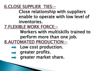 6.CLOSE SUPPLIER TIES:-
       Close relationship with suppliers
       enable to operate with low level of
       inventories.
7.FLEXIBLE WORK FORCE:-
        Workers with multiskills trained to
        perform more than one job.
8.AUTOMATED PRODUCTION:-
        Low cost production.
        greater profits.
        greater market share.
 