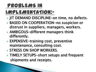    JIT DEMAND DISCIPLINE-on time, no defects.
   BASED ON COOPERATION-no suspicion or
    distrust in suppliers, managers, workers.
   AMBIGOUS-different managers think
    differently.
   EXPENSIVE-training cost, preventive
    maintenance, consulting cost.
   STRESS ON SHOP WORKERS.
   TIMELY SETUPS-short setups and frequent
     shipments and receipts.
 