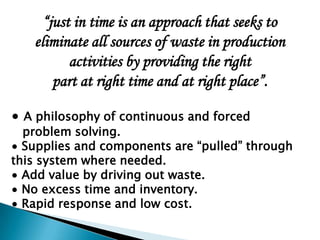 “just in time is an approach that seeks to
   eliminate all sources of waste in production
          activities by providing the right
       part at right time and at right place”.

∙ A philosophy of continuous and forced
  problem solving.
∙ Supplies and components are “pulled” through
this system where needed.
∙ Add value by driving out waste.
∙ No excess time and inventory.
∙ Rapid response and low cost.
 