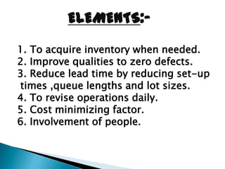 ELEMENTS:-
1. To acquire inventory when needed.
2. Improve qualities to zero defects.
3. Reduce lead time by reducing set-up
times ,queue lengths and lot sizes.
4. To revise operations daily.
5. Cost minimizing factor.
6. Involvement of people.
 