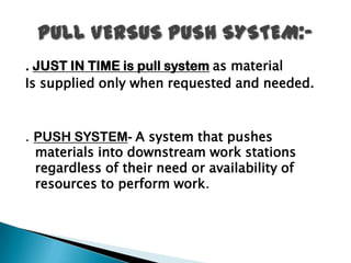 . JUST IN TIME is pull system as material
Is supplied only when requested and needed.



. PUSH SYSTEM- A system that pushes
  materials into downstream work stations
  regardless of their need or availability of
  resources to perform work.
 