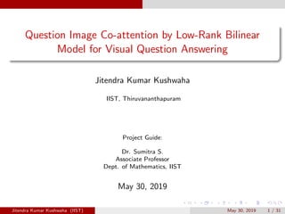 Question Image Co-attention by Low-Rank Bilinear
Model for Visual Question Answering
Jitendra Kumar Kushwaha
IIST, Thiruvananthapuram
Project Guide:
Dr. Sumitra S.
Associate Professor
Dept. of Mathematics, IIST
May 30, 2019
Jitendra Kumar Kushwaha (IIST) May 30, 2019 1 / 31
 