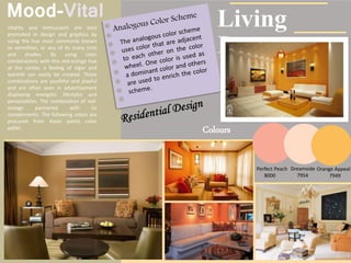 Mood-Vital
Vitality and enthusiasm are best
promoted in design and graphics by
using the hue most commonly known
as vermillion, or any of its many tints
and shades. By using color
combinations with this red-orange hue
at the center, a feeling of vigor and
warmth can easily be created. These
combinations are youthful and playful
and are often seen in advertisement
displaying energetic lifestyles and
personalities. The combination of red-
orange partnered with its
complements. The following colors are
procured from Asian paints color
pallet.
Colours
Living
Room
Perfect Peach
8000
Dreamside
7954
Orange Appeal
7949
 