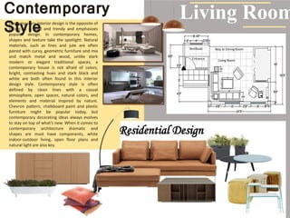 Contemporary
StyleContemporary interior design is the opposite of
classic. It is bold and trendy and emphasizes
popular design. In contemporary homes,
shapes and texture take the spotlight. Natural
materials, such as lines and jute are often
paired with curvy, geometric furniture and mix
and match metal and wood, unlike stark
modern or elegant traditional spaces, a
contemporary house is not afraid of colors,
bright, contrasting hues and stark black and
white are both often found in this interior
design style. Contemporary style is often
defined by clean lines with a casual
atmosphere, open spaces, natural colors, and
elements and material inspired by nature.
Chevron pattern, chalkboard paint and plastic
furniture might be popular today, but
contemporary decorating ideas always evolves
to stay on top of what’s new. When it comes to
contemporary architecture dramatic and
shapes are must have components, white
indoor-outdoor living, open floor plans and
natural light are also key.
Living Room
Way to Dining Room
Living Room
Entrance
Vestibule
Residential Design
 