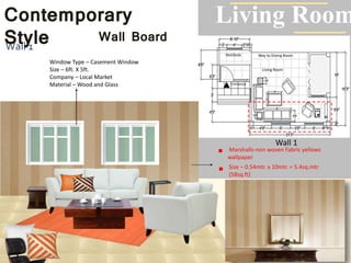Living Room
RoomWay to Dining Room
Living Room
Entrance
Vestibule
Wall 1
Contemporary
Style Wall Board
Wall 1
Marshalls-non woven Fabric yellows
wallpaper
Window Type – Casement Window
Size – 6ft. X 5ft.
Company – Local Market
Material – Wood and Glass
Size – 0.54mtr. x 10mtr. = 5.4sq.mtr
(58sq.ft)
 