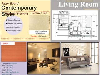 Contemporary
Style
Living Room
Room
Way to Dining Room
Living RoomEntrance
Vestibule
Floor Board
Way to Dining Room
Living Room
Entrance
Vestibule
Wooden Flooring
Types of Flooring
Vitrified Tile Flooring
Ceramic Flooring
Marble and quartz Rio Crema Dune
300x300 mm
Company – NITCO tiles
Ceramic Tile
Company – Asterlano
Price – 3,495Rs
Material – Wool
Color - Orange
Size - 96in. X 60in. (LXB)
Machine made
CARPET
 